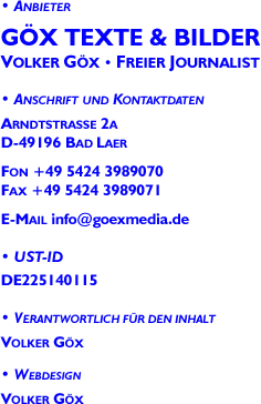 Impressum: G&ouml;x Texte & Bilder &middot; Volker G&ouml;x &middot; Freier Journalist &middot; Arndtstrasse 2a<br>D-49196 Bad Laer &middot;Fon 05424/3989070 &middot; Fax 05424/3989071 &middot;UST-ID DE225140115 &middot;Verantwortlich: Volker G&ouml;x